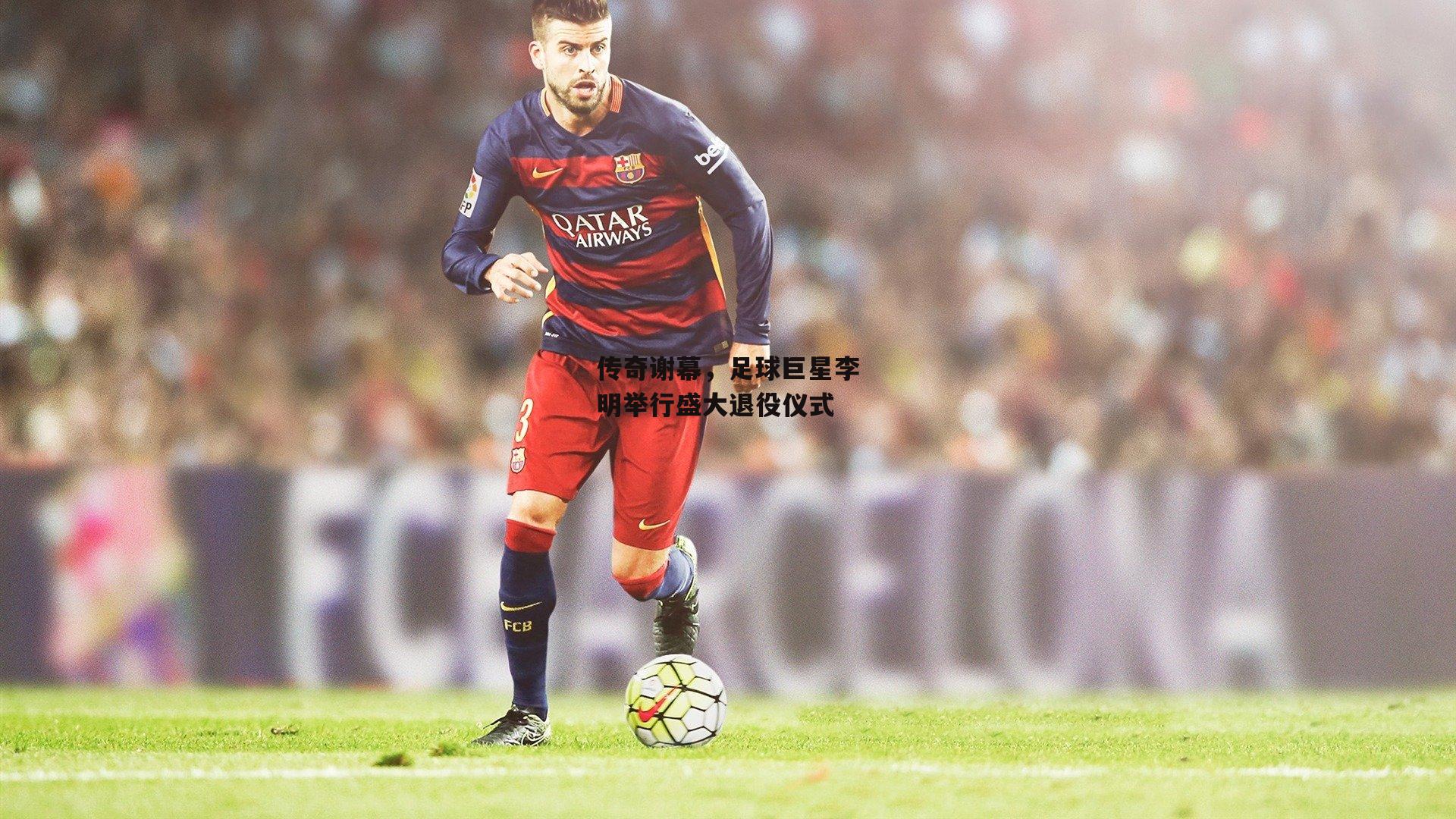 传奇谢幕,足球巨星李明举行盛大退役仪式