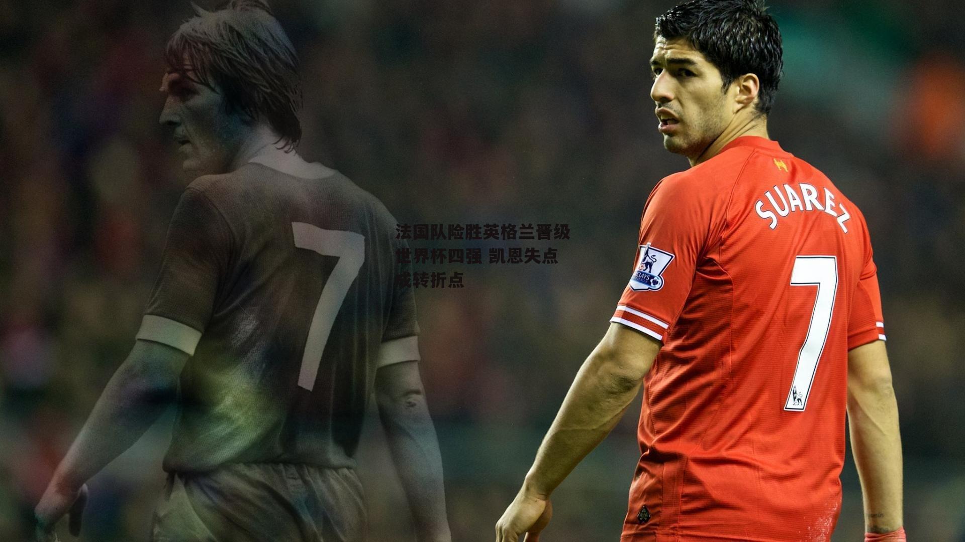 法国队险胜英格兰晋级世界杯四强 凯恩失点成转折点